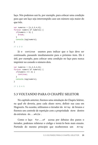 laço. Nós podemos usá-lo, por exemplo, para colocar uma condição
para que um laço seja interrompido caso um número seja maior do
que três.
var numeros = [1,2,3,4,5];
for(var numero of numeros) {
if(numero > 3) {
break;
}
console.log(numero);
}
// 1 2 3
Já o continue usamos para indicar que o laço deve ser
continuado, passando imediatamente para o próximo item. Ele é
útil, por exemplo, para colocar uma condição no laço para nunca
imprimir no console o número dois.
var numeros = [1,2,3,4,5];
for(var numero of numeros) {
if(numero === 2) {
continue;
}
console.log(numero);
}
// 1 3 4 5
No capítulo anterior, fizemos uma simulação do Chapéu Seletor,
na qual ele deveria, para cada aluno novo, definir sua casa em
Hogwarts. Na ocasião, utilizamos o iterador do Array de bruxos e
fizemos um controle de repetição com a propriedade done dentro
da estrutura do...while .
Como o laço for...of acessa por debaixo dos panos o
iterador, podemos refatorar o código e torná-lo bem mais enxuto.
Partindo do mesmo princípio que receberemos um Array
5.3 VOLTANDO PARA O CHAPÉU SELETOR
5.3 VOLTANDO PARA O CHAPÉU SELETOR 31
 