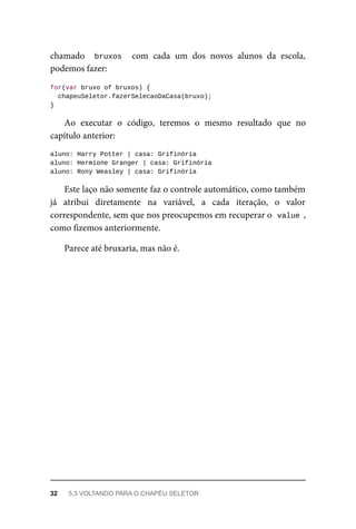 chamado bruxos com cada um dos novos alunos da escola,
podemos fazer:
for(var bruxo of bruxos) {
chapeuSeletor.fazerSelecaoDaCasa(bruxo);
}
Ao executar o código, teremos o mesmo resultado que no
capítulo anterior:
aluno: Harry Potter | casa: Grifinória
aluno: Hermione Granger | casa: Grifinória
aluno: Rony Weasley | casa: Grifinória
Este laço não somente faz o controle automático, como também
já atribui diretamente na variável, a cada iteração, o valor
correspondente, sem que nos preocupemos em recuperar o value ,
como fizemos anteriormente.
Parece até bruxaria, mas não é.
32 5.3 VOLTANDO PARA O CHAPÉU SELETOR
 