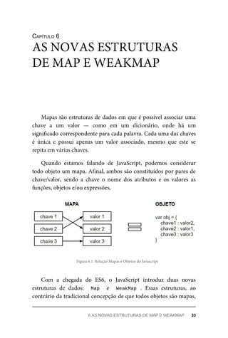 CAPÍTULO 6
Mapas são estruturas de dados em que é possível associar uma
chave a um valor — como em um dicionário, onde há um
significado correspondente para cada palavra. Cada uma das chaves
é única e possui apenas um valor associado, mesmo que este se
repita em várias chaves.
Quando estamos falando de JavaScript, podemos considerar
todo objeto um mapa. Afinal, ambos são constituídos por pares de
chave/valor, sendo a chave o nome dos atributos e os valores as
funções, objetos e/ou expressões.
Figura 6.1: Relação Mapas e Objetos do Javascript
Com a chegada do ES6, o JavaScript introduz duas novas
estruturas de dados: Map e WeakMap . Essas estruturas, ao
contrário da tradicional concepção de que todos objetos são mapas,
AS NOVAS ESTRUTURAS
DE MAP E WEAKMAP
6 AS NOVAS ESTRUTURAS DE MAP E WEAKMAP 33
 