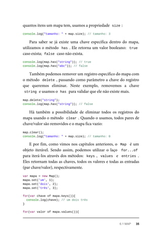 quantos itens um mapa tem, usamos a propriedade size :
console.log("tamanho: " + map.size); // tamanho: 3
Para saber se já existe uma chave específica dentro do mapa,
utilizamos o método has . Ele retorna um valor booleano: true
caso exista; false caso não exista.
console.log(map.has("string")); // true
console.log(map.has("abc")); // false
Também podemos remover um registro específico do mapa com
o método delete , passando como parâmetro a chave do registro
que queremos eliminar. Neste exemplo, removemos a chave
string e usamos o has para validar que ele não existe mais.
map.delete("string");
console.log(map.has("string")); // false
Há também a possibilidade de eliminar todos os registros do
mapa usando o método clear . Quando o usamos, todos pares de
chave/valor são removidos e o mapa fica vazio:
map.clear();
console.log("tamanho: " + map.size); // tamanho: 0
E por fim, como vimos nos capítulos anteriores, o Map é um
objeto iterável. Sendo assim, podemos utilizar o laço for...of
para iterá-los através dos métodos: keys , values e entries .
Eles retornam todas as chaves, todos os valores e todas as entradas
(par chave/valor), respectivamente.
var mapa = new Map();
mapa.set('um', 1);
mapa.set('dois', 2);
mapa.set('três', 3);
for(var chave of mapa.keys()){
console.log(chave); // um dois três
}
for(var valor of mapa.values()){
6.1 MAP 35
 