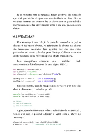Se as respostas para as perguntas forem positivas, são sinais de
que você provavelmente quer usar uma instância de Map . Se em
vez disto tivermos um número fixo de chaves com as quais trabalha
individualmente e faz diferenciação entre o seu uso, queremos um
objeto.
Um WeakMap é uma coleção de pares de chave/valor na qual as
chaves só podem ser objetos. As referências do objetos nas chaves
são fracamente mantidas. Isso significa que eles não estão
previnidos de serem coletados pelo Garbage Collector caso não
existir nenhuma outra referência para o objeto em memória.
Para exemplificar, criaremos uma WeakMap onde
armazenaremos dois elementos de uma página HTML:
var weakMap = new WeakMap();
var elemento1 = window;
var elemento2 = document.querySelector('body');
weakMap.set(elemento1, 'sou o elemento1');
weakMap.set(elemento2, 'sou o elemento2');
Neste momento, quando recuperamos os valores por meio das
chaves, obteremos o resultado esperado:
console.log(weakMap.get(elemento1));
console.log(weakMap.get(elemento2));
// saída
// sou o elemento1
// sou o elemento2
Agora, quando removemos todas as referências do elemento2 ,
vemos que não é possível adquirir o valor com a chave no
WeakMap :
elemento2.parentNode.removeChild(elemento2);
elemento2 = null; // removendo referência local
6.2 WEAKMAP
6.2 WEAKMAP 37
 
