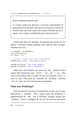 console.log(weakMap.get(elemento2)); // undefined
O QUE É O GARBAGE COLLECTOR?
É o termo usado para descrever o processo automatizado de
gerencimento de memória. Este processo recupera as partes da
memória que não estão sendo mais usadas, evitando que ela se
esgote com o tempo e seja liberada para outros processos.
Como toda chave do WeakMap necessariamente precisa ser um
objeto, se tentamos utilizar qualquer outro tipo de valor no lugar,
tomamos um erro:
var weakMap = new WeakMap();
function funcao(){};
var objeto = {};
// TypeError: Invalid value used as weak map key
weakMap.set("string", "isso é uma string");
weakMap.set(funcao, "isso é uma função");
weakMap.set(objeto, "isso é um objeto");
Além disso, dos métodos que vimos em Map , somente temos
quatro deles disponíveis aqui: delete , has , get e set . Não
temos como limpar todos os dados de uma vez (método clear ) e
nem ter uma visão geral do conteúdo do WeakMap (método
entries ) por causa da natureza fraca das ligações.
Para ser honesto, há poucas circunstâncias no dia a dia em que
aplicaremos o WeakMap . Para a maior parte dos problemas, a
implementação de Map será o suficiente. Quando usamos um
WeakMap , temos a vantagem de que ele nos permite armazenar
Onde usar WeakMaps?
38 6.2 WEAKMAP
 