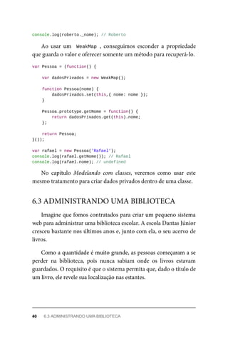 console.log(roberto._nome); // Roberto
Ao usar um WeakMap , conseguimos esconder a propriedade
que guarda o valor e oferecer somente um método para recuperá-lo.
var Pessoa = (function() {
var dadosPrivados = new WeakMap();
function Pessoa(nome) {
dadosPrivados.set(this,{ nome: nome });
}
Pessoa.prototype.getNome = function() {
return dadosPrivados.get(this).nome;
};
return Pessoa;
}());
var rafael = new Pessoa('Rafael');
console.log(rafael.getNome()); // Rafael
console.log(rafael.nome); // undefined
No capítulo Modelando com classes, veremos como usar este
mesmo tratamento para criar dados privados dentro de uma classe.
Imagine que fomos contratados para criar um pequeno sistema
web para administrar uma biblioteca escolar. A escola Dantas Júnior
cresceu bastante nos últimos anos e, junto com ela, o seu acervo de
livros.
Como a quantidade é muito grande, as pessoas começaram a se
perder na biblioteca, pois nunca sabiam onde os livros estavam
guardados. O requisito é que o sistema permita que, dado o título de
um livro, ele revele sua localização nas estantes.
6.3 ADMINISTRANDO UMA BIBLIOTECA
40 6.3 ADMINISTRANDO UMA BIBLIOTECA
 