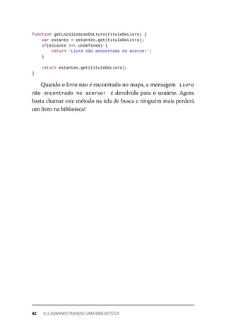 function getLocalizacaoDoLivro(tituloDoLivro) {
var estante = estantes.get(tituloDoLivro);
if(estante === undefined) {
return 'Livro não encontrado no acervo!';
}
return estantes.get(tituloDoLivro);
}
Quando o livro não é encontrado no mapa, a mensagem Livro
não encontrado no acervo! é devolvida para o usuário. Agora
basta chamar este método na tela de busca e ninguém mais perderá
um livro na biblioteca!
42 6.3 ADMINISTRANDO UMA BIBLIOTECA
 