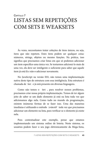 CAPÍTULO 7
Às vezes, necessitamos tratar coleções de itens únicos, ou seja,
itens que não repetem. Estes itens podem ser qualquer coisa:
números, strings, objetos ou mesmo funções. Na prática, isso
significa que precisamos criar listas em que só podemos adicionar
um item específico uma única vez. Se tentarmos adicioná-lo mais de
uma vez, ela deve ser inteligente o suficiente para saber que aquele
item já está lá e não o adicionar novamente.
No JavaScript na versão ES5, não temos uma implementação
nativa deste tipo de estrutura com essa inteligência. Esta estrutura é
chamada de Set e já está presente em diversas linguagens.
Como não temos o Set , para resolver nossos problemas,
precisamos criar nossa própria implementação. Temos de ter algum
jeito de saber se um dado elemento já está na lista toda vez que
adicionamos algo nela. Como tudo no mundo da programação,
existem inúmeras formas de se fazer isso. Uma das maneiras
imediatas é utilizando o método indexOf toda vez que precisamos
adicionar um elemento na lista, para verificar se o elemento já existe
nela.
Para contextualizar este exemplo, pense que estamos
implementando um sistema online de loteria. Neste sistema, os
usuários podem fazer o seu jogo eletronicamente da Mega-Sena,
LISTAS SEM REPETIÇÕES
COM SETS E WEAKSETS
7 LISTAS SEM REPETIÇÕES COM SETS E WEAKSETS 43
 