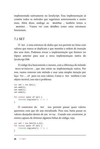 implementada nativamente no JavaScript. Essa implementação já
contém todos os métodos que sugerimos anteriormente e muito
mais. Além disso, análogo ao WeakMap , também temos o
WeakSet . Vamos ver com detalhes como estas estruturas
funcionam.
O Set é uma estrutura de dados que nos permite ter listas com
valores que nunca se duplicam e que mantém a ordem de inserção
dos seus itens. Podemos trocar a implementação que fizemos no
tópico anterior para usar a nova implementação nativa do
JavaScript ES6.
O código fica basicamente o mesmo, com a diferença do método
mostrarValores , que não existe na implementação nativa. Por
isso, vamos remover este método e usar uma simples iteração por
laço for...of para ver seus valores. Como o Set também é um
objeto iterável, isso não é problema:
var set = new Set();
set.add(2);
set.add(1);
set.add(2);
for (const valor of set) {
console.log(valor); // 2, 1
}
O construtor do Set nos permite passar quais valores
queremos com que ele seja inicializado. Para isso, basta passar os
valores desejados dentro de um Array . Usando este construtor, já
somos capazes de eliminar algumas linhas de código, veja:
var set = new Set([2,1,2]);
for (const valor of set) {
console.log(valor); // 2, 1
}
7.1 SET
46 7.1 SET
 