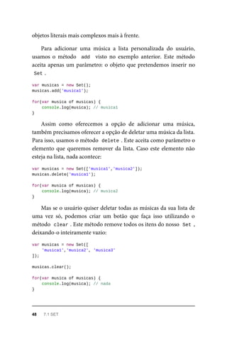 objetos literais mais complexos mais à frente.
Para adicionar uma música a lista personalizada do usuário,
usamos o método add visto no exemplo anterior. Este método
aceita apenas um parâmetro: o objeto que pretendemos inserir no
Set .
var musicas = new Set();
musicas.add('musica1');
for(var musica of musicas) {
console.log(musica); // musica1
}
Assim como oferecemos a opção de adicionar uma música,
também precisamos oferecer a opção de deletar uma música da lista.
Para isso, usamos o método delete . Este aceita como parâmetro o
elemento que queremos remover da lista. Caso este elemento não
esteja na lista, nada acontece:
var musicas = new Set(['musica1','musica2']);
musicas.delete('musica1');
for(var musica of musicas) {
console.log(musica); // musica2
}
Mas se o usuário quiser deletar todas as músicas da sua lista de
uma vez só, podemos criar um botão que faça isso utilizando o
método clear . Este método remove todos os itens do nosso Set ,
deixando-o inteiramente vazio:
var musicas = new Set([
'musica1','musica2', 'musica3'
]);
musicas.clear();
for(var musica of musicas) {
console.log(musica); // nada
}
48 7.1 SET
 