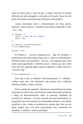 estar em alerta para o fato de que o coletor funciona de forma
diferente em cada navegador e não pode ser forçado. Como ele não
pode ser forçado, precisamos que ele aja por conta própria.
Assim, precisamos fazer a demonstração em duas partes.
Primeiro, vamos remover a referência da música atribuindo o valor
null a ela.
var musica1 = {
titulo: 'O amor não tem rollback',
autor: 'SQL'
}
var musicas = new Set([musica1]);
console.log(musicas);
musica1 = null;
Se fizemos o console.log(musicas) logo de imediato, é
possível que não tenha dado tempo para o coletor ter identificado a
referência nula e ter removido o musica1 . Isso significa que a lista
ainda estará guardando a referência para o objeto que não existe
mais. Por isso, aguarde alguns poucos segundos, e então execute o
console.log :
console.log(musicas); // {}
Note que a lista se atualizou "automaticamente". O WeakSet
verifica quais dos seus elementos não possui mais nenhuma
referência válida, e então o remove.
Este é o poder do WeakSet . Há poucas circunstâncias nas quais
ele poderá ser útil no dia a dia. Existem muitas discussões em fóruns
e blogs de desenvolvimento sobre as possíveis utilidades da
estrutura de WeakSet . Um dos casos de uso mais interessante é o
de garantir que certo método ou propriedade pertence a um objeto
específico e não a todas as instâncias do mesmo tipo. Mas no uso
geral, sempre que você tiver preocupação com vazamento de
memória, o WeakSet estará a seu dispor.
7.2 WEAKSET 51
 