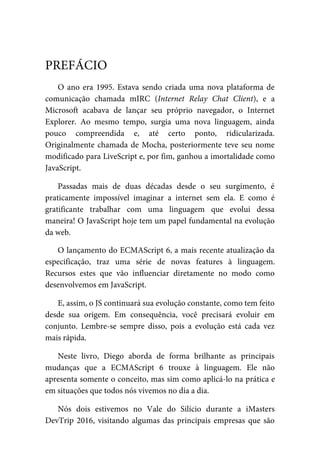 O ano era 1995. Estava sendo criada uma nova plataforma de
comunicação chamada mIRC (Internet Relay Chat Client), e a
Microsoft acabava de lançar seu próprio navegador, o Internet
Explorer. Ao mesmo tempo, surgia uma nova linguagem, ainda
pouco compreendida e, até certo ponto, ridicularizada.
Originalmente chamada de Mocha, posteriormente teve seu nome
modificado para LiveScript e, por fim, ganhou a imortalidade como
JavaScript.
Passadas mais de duas décadas desde o seu surgimento, é
praticamente impossível imaginar a internet sem ela. E como é
gratificante trabalhar com uma linguagem que evolui dessa
maneira! O JavaScript hoje tem um papel fundamental na evolução
da web.
O lançamento do ECMAScript 6, a mais recente atualização da
especificação, traz uma série de novas features à linguagem.
Recursos estes que vão influenciar diretamente no modo como
desenvolvemos em JavaScript.
E, assim, o JS continuará sua evolução constante, como tem feito
desde sua origem. Em consequência, você precisará evoluir em
conjunto. Lembre-se sempre disso, pois a evolução está cada vez
mais rápida.
Neste livro, Diego aborda de forma brilhante as principais
mudanças que a ECMAScript 6 trouxe à linguagem. Ele não
apresenta somente o conceito, mas sim como aplicá-lo na prática e
em situações que todos nós vivemos no dia a dia.
Nós dois estivemos no Vale do Silício durante a iMasters
DevTrip 2016, visitando algumas das principais empresas que são
PREFÁCIO
 