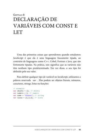 CAPÍTULO 8
Uma das primeiras coisas que aprendemos quando estudamos
JavaScript é que ela é uma linguagem fracamente tipada, ao
contrário de linguagens como C++, Cobol, Fortran e Java, que são
fortemente tipadas. Na prática, isso siginifica que as variáveis não
têm nenhum tipo predeterminado. Em vez disso, o seu tipo foi
definido pelo seu valor.
Para definir qualquer tipo de variável no JavaScript, utilizamos a
palavra reservada var . Elas podem ser objetos literais, números,
caracteres, strings, listas ou funções:
// exemplos
var objeto = {}; // objeto
var numero = 1; // numero
var nome = "Chaves"; // string
var lista = [1,2,3]; // lista
DECLARAÇÃO DE
VARIÁVEIS COM CONST E
LET
8 DECLARAÇÃO DE VARIÁVEIS COM CONST E LET 53
 