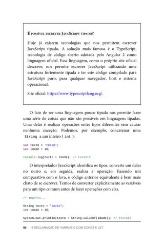 É POSSÍVEL ESCREVER JAVASCRIPT TIPADO?
Hoje já existem tecnologias que nos permitem escrever
JavaScript tipado. A solução mais famosa é o TypeScript,
tecnologia de código aberto adotada pelo Angular 2 como
linguagem oficial. Essa linguagem, como o próprio site oficial
descreve, nos permite escrever JavaScript utilizando uma
estrutura fortemente tipada e ter este código compilado para
JavaScript puro, para qualquer navegador, host e sistema
operacional.
Site oficial: https://www.typescriptlang.org/.
O fato de ser uma linguagem pouco tipada nos permite fazer
uma série de coisas que não são possíveis em linguagens tipadas.
Uma delas é realizar operações entre tipos diferentes sem causar
nenhuma exceção. Podemos, por exemplo, concatenar uma
String a um inteiro ( int ):
var texto = 'texto';
var idade = 10;
console.log(texto + idade); // texto10
O interpretador JavaScript identifica os tipos, converte um deles
no outro e, em seguida, realiza a operação. Fazendo um
comparativo com o Java, o código anterior equivalente é bem mais
chato de se escrever. Temos de converter explicitamente as variáveis
para um tipo comum antes de fazer operações com elas.
// imports...
String texto = "texto";
int idade = 10;
System.out.println(texto + String.valueOf(idade)); // texto10
54 8 DECLARAÇÃO DE VARIÁVEIS COM CONST E LET
 