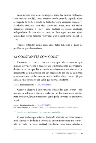 Mas mesmo com essas vantagens, ainda há muitos problemas
com variáveis no ES5, como veremos ao decorrer do capítulo. Com
a chegada do ES6, o modo de trabalhar com variáveis mudou. O
JavaScript continua sem tipo como era antes, mas até então,
usávamos somente o var para declarar as nossas variáveis,
independente do seu tipo e contexto. Esta regra mudou: agora
temos duas novas palavras reservadas que o substituem: const e
let .
Vamos entender como cada uma delas funciona e quais os
problemas que elas resolvem.
Usaremos o const nas variáveis que não esperamos que
mudem de valor com o decorrer do tempo/execução do programa
dentro de um escopo. Por exemplo, se estivermos tratando a data de
nascimento de uma pessoa em um registro de um site de compras,
podemos armazená-la em uma variável utilizando o const , já que
a data de nascimento é um valor que não vai se alterar:
const dataNascimento = '21/07/1992';
Como o objetivo é que variáveis declaradas com const não
mudem de valor, se tentarmos burlar isso atribuindo um outro valor
para a variável, levamos um erro, como pode ser visto no exemplo a
seguir:
const dataNascimento = '21/07/1992';
dataNascimento = '25/08/1996'; // tentando atribuir novo valor
// TypeError: Assignment to constant variable.
O erro indica que estamos tentando atribuir um valor novo a
uma constante. Todavia, é necessário ter em mente que um const
não se trata de uma variável constante, mas uma referência
8.1 CONSTANTES COM CONST
8.1 CONSTANTES COM CONST 55
 