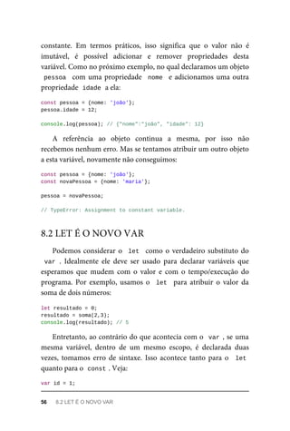 constante. Em termos práticos, isso significa que o valor não é
imutável, é possível adicionar e remover propriedades desta
variável. Como no próximo exemplo, no qual declaramos um objeto
pessoa com uma propriedade nome e adicionamos uma outra
propriedade idade a ela:
const pessoa = {nome: 'joão'};
pessoa.idade = 12;
console.log(pessoa); // {"nome":"joão", "idade": 12}
A referência ao objeto continua a mesma, por isso não
recebemos nenhum erro. Mas se tentamos atribuir um outro objeto
a esta variável, novamente não conseguimos:
const pessoa = {nome: 'joão'};
const novaPessoa = {nome: 'maria'};
pessoa = novaPessoa;
// TypeError: Assignment to constant variable.
Podemos considerar o let como o verdadeiro substituto do
var . Idealmente ele deve ser usado para declarar variáveis que
esperamos que mudem com o valor e com o tempo/execução do
programa. Por exemplo, usamos o let para atribuir o valor da
soma de dois números:
let resultado = 0;
resultado = soma(2,3);
console.log(resultado); // 5
Entretanto, ao contrário do que acontecia com o var , se uma
mesma variável, dentro de um mesmo escopo, é declarada duas
vezes, tomamos erro de sintaxe. Isso acontece tanto para o let
quanto para o const . Veja:
var id = 1;
8.2 LET É O NOVO VAR
56 8.2 LET É O NOVO VAR
 