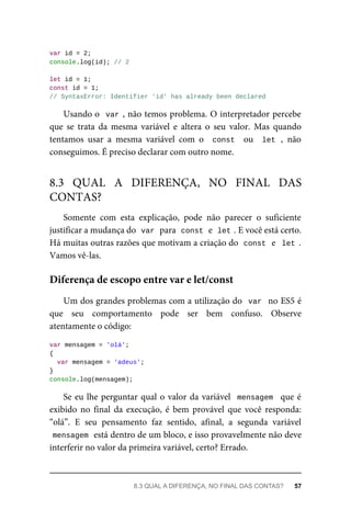 var id = 2;
console.log(id); // 2
let id = 1;
const id = 1;
// SyntaxError: Identifier 'id' has already been declared
Usando o var , não temos problema. O interpretador percebe
que se trata da mesma variável e altera o seu valor. Mas quando
tentamos usar a mesma variável com o const ou let , não
conseguimos. É preciso declarar com outro nome.
Somente com esta explicação, pode não parecer o suficiente
justificar a mudança do var para const e let . E você está certo.
Há muitas outras razões que motivam a criação do const e let .
Vamos vê-las.
Um dos grandes problemas com a utilização do var no ES5 é
que seu comportamento pode ser bem confuso. Observe
atentamente o código:
var mensagem = 'olá';
{
var mensagem = 'adeus';
}
console.log(mensagem);
Se eu lhe perguntar qual o valor da variável mensagem que é
exibido no final da execução, é bem provável que você responda:
“olá”. E seu pensamento faz sentido, afinal, a segunda variável
mensagem está dentro de um bloco, e isso provavelmente não deve
interferir no valor da primeira variável, certo? Errado.
8.3 QUAL A DIFERENÇA, NO FINAL DAS
CONTAS?
Diferença de escopo entre var e let/const
8.3 QUAL A DIFERENÇA, NO FINAL DAS CONTAS? 57
 