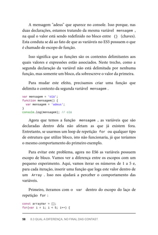A mensagem "adeus" que aparece no console. Isso porque, nas
duas declarações, estamos tratando da mesma variável mensagem ,
na qual o valor está sendo redefinido no bloco entre {} (chaves).
Esta conduta se dá ao fato de que as variáveis no ES5 possuem o que
é chamado de escopo de função.
Isso significa que as funções são os contextos delimitantes aos
quais valores e expressões estão associados. Neste trecho, como a
segunda declaração da variável não está delimitada por nenhuma
função, mas somente um bloco, ela sobrescreve o valor da primeira.
Para mudar este efeito, precisamos criar uma função que
delimita o contexto da segunda variável mensagem .
var mensagem = 'olá';
function mensagem() {
var mensagem = 'adeus';
}
console.log(mensagem); // olá
Agora que temos a função mensagem , as variáveis que são
declaradas dentro dela não afetam as que já existem fora.
Entretanto, se usarmos um loop de repetição for ou qualquer tipo
de estrutura que utilize bloco, isto não funcionaria, já que teríamos
o mesmo comportamento do primeiro exemplo.
Para evitar este problema, agora no ES6 as variáveis possuem
escopo de bloco. Vamos ver a diferença entre os escopos com um
pequeno experimento. Aqui, vamos iterar os números de 1 a 5 e,
para cada iteração, inserir uma função que loga este valor dentro de
um Array . Isso nos ajudará a perceber o comportamento das
variáveis.
Primeiro, iteramos com o var dentro do escopo do laço de
repetição for :
const arrayVar = [];
for(var i = 1; i < 5; i++) {
58 8.3 QUAL A DIFERENÇA, NO FINAL DAS CONTAS?
 
