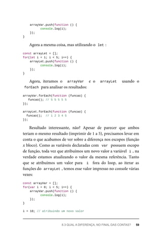 arrayVar.push(function () {
console.log(i);
});
}
Agora a mesma coisa, mas utilizando o let :
const arrayLet = [];
for(let i = 1; i < 5; i++) {
arrayLet.push(function () {
console.log(i);
});
}
Agora, iteramos o arrayVar e o arrayLet usando o
forEach para analisar os resultados:
arrayVar.forEach(function (funcao) {
funcao(); // 5 5 5 5 5
});
arrayLet.forEach(function (funcao) {
funcao(); // 1 2 3 4 5
});
Resultado interessante, não? Apesar de parecer que ambos
teriam o mesmo resultado (imprimir de 1 a 5), precisamos levar em
conta o que acabamos de ver sobre a diferença nos escopos (função
x bloco). Como as variáveis declaradas com var possuem escopo
de função, toda vez que atribuímos um novo valor a variável i , na
verdade estamos atualizando o valor da mesma referência. Tanto
que se atribuímos um valor para i fora do loop, ao iterar as
funções do arrayLet , temos esse valor impresso no console várias
vezes:
const arrayVar = [];
for(var i = 0; i < 5; i++) {
arrayVar.push(function () {
console.log(i);
});
}
i = 10; // atribuindo um novo valor
8.3 QUAL A DIFERENÇA, NO FINAL DAS CONTAS? 59
 