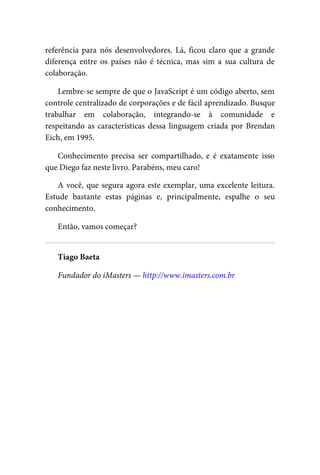 referência para nós desenvolvedores. Lá, ficou claro que a grande
diferença entre os países não é técnica, mas sim a sua cultura de
colaboração.
Lembre-se sempre de que o JavaScript é um código aberto, sem
controle centralizado de corporações e de fácil aprendizado. Busque
trabalhar em colaboração, integrando-se à comunidade e
respeitando as características dessa linguagem criada por Brendan
Eich, em 1995.
Conhecimento precisa ser compartilhado, e é exatamente isso
que Diego faz neste livro. Parabéns, meu caro!
A você, que segura agora este exemplar, uma excelente leitura.
Estude bastante estas páginas e, principalmente, espalhe o seu
conhecimento.
Então, vamos começar?
Tiago Baeta
Fundador do iMasters — http://www.imasters.com.br
 