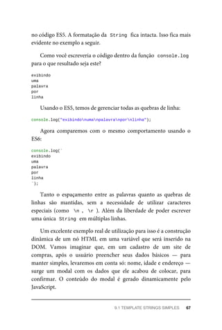no código ES5. A formatação da String fica intacta. Isso fica mais
evidente no exemplo a seguir.
Como você escreveria o código dentro da função console.log
para o que resultado seja este?
exibindo
uma
palavra
por
linha
Usando o ES5, temos de gerenciar todas as quebras de linha:
console.log("exibindonumanpalavranpornlinha");
Agora comparemos com o mesmo comportamento usando o
ES6:
console.log(`
exibindo
uma
palavra
por
linha
`);
Tanto o espaçamento entre as palavras quanto as quebras de
linhas são mantidas, sem a necessidade de utilizar caracteres
especiais (como n , r ). Além da liberdade de poder escrever
uma única String em múltiplas linhas.
Um excelente exemplo real de utilização para isso é a construção
dinâmica de um nó HTML em uma variável que será inserido na
DOM. Vamos imaginar que, em um cadastro de um site de
compras, após o usuário preencher seus dados básicos — para
manter simples, levaremos em conta só: nome, idade e endereço —
surge um modal com os dados que ele acabou de colocar, para
confirmar. O conteúdo do modal é gerado dinamicamente pelo
JavaScript.
9.1 TEMPLATE STRINGS SIMPLES 67
 