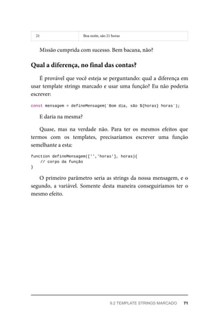 21 Boa noite, são 21 horas
Missão cumprida com sucesso. Bem bacana, não?
É provável que você esteja se perguntando: qual a diferença em
usar template strings marcado e usar uma função? Eu não poderia
escrever:
const mensagem = defineMensagem(`Bom dia, são ${horas} horas`);
E daria na mesma?
Quase, mas na verdade não. Para ter os mesmos efeitos que
termos com os templates, precisaríamos escrever uma função
semelhante a esta:
function defineMensagem(['','horas'], horas){
// corpo da função
}
O primeiro parâmetro seria as strings da nossa mensagem, e o
segundo, a variável. Somente desta maneira conseguiríamos ter o
mesmo efeito.
Qual a diferença, no final das contas?
9.2 TEMPLATE STRINGS MARCADO 71
 