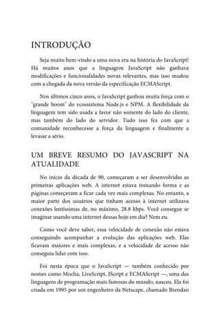 Seja muito bem-vindo a uma nova era na história do JavaScript!
Há muitos anos que a linguagem JavaScript não ganhava
modificações e funcionalidades novas relevantes, mas isso mudou
com a chegada da nova versão da especificação ECMAScript.
Nos últimos cinco anos, o JavaScript ganhou muita força com o
"grande boom" do ecossistema Node.js e NPM. A flexibilidade da
linguagem tem sido usada a favor não somente do lado do cliente,
mas também do lado do servidor. Tudo isso fez com que a
comunidade reconhecesse a força da linguagem e finalmente a
levasse a sério.
No início da década de 90, começaram a ser desenvolvidas as
primeiras aplicações web. A internet estava tomando forma e as
páginas começavam a ficar cada vez mais complexas. No entanto, a
maior parte dos usuários que tinham acesso à internet utilizava
conexões lentíssimas de, no máximo, 28.8 kbps. Você consegue se
imaginar usando uma internet dessas hoje em dia? Nem eu.
Como você deve saber, essa velocidade de conexão não estava
conseguindo acompanhar a evolução das aplicações web. Elas
ficavam maiores e mais complexas, e a velocidade de acesso não
conseguia lidar com isso.
Foi nesta época que o JavaScript — também conhecido por
nomes como Mocha, LiveScript, JScript e ECMAScript —, uma das
linguagens de programação mais famosas do mundo, nasceu. Ela foi
criada em 1995 por um engenheiro da Netscape, chamado Brendan
INTRODUÇÃO
UM BREVE RESUMO DO JAVASCRIPT NA
ATUALIDADE
 