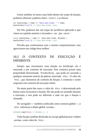 Como também só temos uma linha dentro do corpo da função,
podemos eliminar a palavra-chave return e as chaves:
var boasVindas = nome => "Seja bem-vindo, " + nome;
boasVindas("Luiz"); // Seja bem-vindo, Luiz
Por fim, podemos dar um toque de excelência aplicando o que
vimos no capítulo anterior e trocando o var por const :
const boasVindas = nome => `Seja bem-vindo, ${nome}`;
boasVindas("Luiz"); // Seja bem-vindo, Luiz
Perceba que continuamos com o mesmo comportamento, mas
agora temos um código bem melhor.
Sempre que executamos uma função no JavaScript, ela é
associada a um contexto de execução. Esse contexto possui uma
propriedade denominada ThisBinding , que pode ser acessada a
qualquer momento através da palavra reservada this . O valor do
this , que chamamos de contexto da função, é constante e existe
enquanto este contexto de execução existir.
Na maior parte dos casos, o valor do this é determinado pela
forma como invocamos a função. Ele não pode ser assinado durante
a execução, e isso pode ser diferente a cada vez que a função é
chamada.
No navegador — também conhecido como contexto global —, o
this referencia o objeto global window :
console.log(this); // Window {...}
Toda função também declarada no escopo global possui o objeto
window como valor do this :
10.2 O CONTEXTO DE EXECUÇÃO É
DIFERENTE
10.2 O CONTEXTO DE EXECUÇÃO É DIFERENTE 75
 