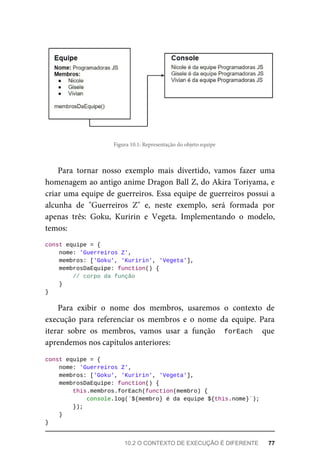 Figura 10.1: Representação do objeto equipe
Para tornar nosso exemplo mais divertido, vamos fazer uma
homenagem ao antigo anime Dragon Ball Z, do Akira Toriyama, e
criar uma equipe de guerreiros. Essa equipe de guerreiros possui a
alcunha de "Guerreiros Z" e, neste exemplo, será formada por
apenas três: Goku, Kuririn e Vegeta. Implementando o modelo,
temos:
const equipe = {
nome: 'Guerreiros Z',
membros: ['Goku', 'Kuririn', 'Vegeta'],
membrosDaEquipe: function() {
// corpo da função
}
}
Para exibir o nome dos membros, usaremos o contexto de
execução para referenciar os membros e o nome da equipe. Para
iterar sobre os membros, vamos usar a função forEach que
aprendemos nos capítulos anteriores:
const equipe = {
nome: 'Guerreiros Z',
membros: ['Goku', 'Kuririn', 'Vegeta'],
membrosDaEquipe: function() {
this.membros.forEach(function(membro) {
console.log(`${membro} é da equipe ${this.nome}`);
});
}
}
10.2 O CONTEXTO DE EXECUÇÃO É DIFERENTE 77
 