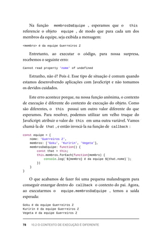 Na função membrosDaEquipe , esperamos que o this
referencie o objeto equipe , de modo que para cada um dos
membros da equipe, seja exibida a mensagem:
<membro> é da equipe Guerreiros Z
Entretanto, ao executar o código, para nossa surpresa,
recebemos o seguinte erro:
Cannot read property 'nome' of undefined
Estranho, não é? Pois é. Esse tipo de situação é comum quando
estamos desenvolvendo aplicações com JavaScript e não tomamos
os devidos cuidados.
Este erro acontece porque, na nossa função anônima, o contexto
de execução é diferente do contexto de execução do objeto. Como
são diferentes, o this possui um outro valor diferente do que
esperamos. Para resolver, podemos utilizar um velho truque do
JavaScript: atribuir o valor do this em uma outra variável. Vamos
chamá-la de that , e então invocá-la na função de callback :
const equipe = {
nome: 'Guerreiros Z',
membros: ['Goku', 'Kuririn', 'Vegeta'],
membrosDaEquipe: function() {
const that = this;
this.membros.forEach(function(membro) {
console.log(`${membro} é da equipe ${that.nome}`);
})
}
}
O que acabamos de fazer foi uma pequena malandragem para
conseguir enxergar dentro do callback o contexto do pai. Agora,
ao executarmos o equipe.membrosDaEquipe , temos a saída
esperada:
Goku é da equipe Guerreiros Z
Kuririn é da equipe Guerreiros Z
Vegeta é da equipe Guerreiros Z
78 10.2 O CONTEXTO DE EXECUÇÃO É DIFERENTE
 
