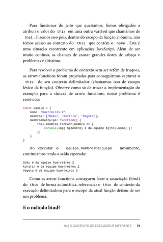 Para funcionar do jeito que queríamos, fomos obrigados a
atribuir o valor do this em uma outra variável que chamamos de
that . Fizemos isso pois, dentro do escopo da função anônima, não
temos acesso ao contexto do this que contém o nome . Esta é
uma situação recorrente em aplicações JavaScript. Além de ser
muito confuso, as chances de causar grandes dores de cabeça e
problemas é altíssima.
Para resolver o problema de contexto sem ser refém de truques,
as arrow functions foram projetadas para conseguirmos capturar o
this do seu contexto delimitador (chamamos isso de escopo
léxico da função). Observe como só de trocar a implementação do
exemplo para a sintaxe de arrow functions, nosso problema é
resolvido:
const equipe = {
nome: 'Guerreiros Z',
membros: ['Goku', 'Kuririn', 'Vegeta'],
membrosDaEquipe: function() {
this.membros.forEach(membro => {
console.log(`${membro} é da equipe ${this.nome}`);
})
}
}
Ao executar o equipe.membrosDaEquipe novamente,
continuamos tendo a saída esperada:
Goku é da equipe Guerreiros Z
Kuririn é da equipe Guerreiros Z
Vegeta é da equipe Guerreiros Z
Como as arrow functions conseguem fazer a associação (bind)
do this de forma automática, referenciar o this do contexto da
execução delimitadora para o escopo da atual função deixou de ser
um problema.
E o método bind?
10.2 O CONTEXTO DE EXECUÇÃO É DIFERENTE 79
 