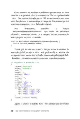 Outra maneira de resolver o problema que tratamos no item
anterior — e que você talvez já tenha ouvido falar — é pelo método
bind . Este método, introduzido no ES5, ao ser invocado, cria uma
nova função com o mesmo corpo e escopo da função com que foi
associado, mas com o this da função original.
Para demonstrar, considere a função
mostrarPropriedadeDoContexto que recebe um parâmetro
chamado nomePropriedade e o recupera do seu contexto de
execução para imprimir no console:
function mostrarPropriedadeDoContexto(nomePropriedade) {
console.log(this[nomePropriedade]);
}
Vimos que, fora de um objeto, a função utiliza o contexto de
execução global, ou seja, o this será igual ao objeto window do
navegador. Ao executar este método procurando pela propriedade
location , por exemplo, receberemos uma resposta como esta:
// equivalente a window.location
{
replace: [Function],
assign: [Function],
hash: '',
search: '',
pathname: 'blank',
port: '',
hostname: '',
host: '',
protocol: 'about:',
origin: 'null',
href: 'about:blank',
ancestorOrigins: {
'0': 'https://replit.org',
'1': 'https://replit.org',
'2': 'https://repl.it'
},
reload: [Function: reload]
}
Agora, se usamos o método bind para atribuir um novo valor
80 10.2 O CONTEXTO DE EXECUÇÃO É DIFERENTE
 