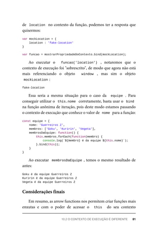 de location no contexto da função, podemos ter a resposta que
quisermos:
var mockLocation = {
location : 'fake-location'
}
var funcao = mostrarPropriedadeDoContexto.bind(mockLocation);
Ao executar o funcao('location') , notaremos que o
contexto de execução foi "sobrescrito", de modo que agora não está
mais referenciando o objeto window , mas sim o objeto
mockLocation :
fake-location
Essa seria a mesma situação para o caso da equipe . Para
conseguir utilizar o this.nome corretamente, basta usar o bind
na função anônima de iteração, pois deste modo estamos passando
o contexto de execução que conhece o valor de nome para a função:
const equipe = {
nome: 'Guerreiros Z',
membros: ['Goku', 'Kuririn', 'Vegeta'],
membrosDaEquipe: function() {
this.membros.forEach(function(membro) {
console.log(`${membro} é da equipe ${this.nome}`);
}.bind(this));
}
}
Ao executar membrosDaEquipe , temos o mesmo resultado de
antes:
Goku é da equipe Guerreiros Z
Kuririn é da equipe Guerreiros Z
Vegeta é da equipe Guerreiros Z
Em resumo, as arrow functions nos permitem criar funções mais
enxutas e com o poder de acessar o this do seu contexto
Considerações finais
10.2 O CONTEXTO DE EXECUÇÃO É DIFERENTE 81
 