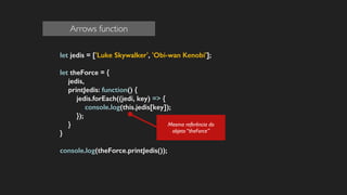 let jedis = ['Luke Skywalker', 'Obi-wan Kenobi'];
!
let theForce = {
jedis,
printJedis: function() {
jedis.forEach((jedi, key) => {
console.log(this.jedis[key]);
});
}
}
!
console.log(theForce.printJedis());
Mesma referência do
objeto “theForce”
Arrows function
 