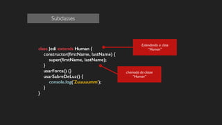 !
class Jedi extends Human {
constructor(ﬁrstName, lastName) {
super(ﬁrstName, lastName);
}
usarForca() {}
usarSabreDeLuz() {
console.log('Zuuuuumm');
}
}
!
!
!
!
chamada da classe
“Human”
Extendendo a class
“Human”
Subclasses
 
