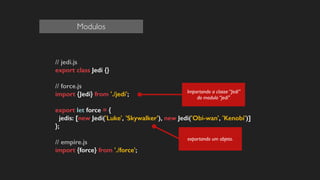 // jedi.js
export class Jedi {}
!
// force.js
import {Jedi} from './jedi';
!
export let force = {
jedis: [new Jedi('Luke', 'Skywalker'), new Jedi('Obi-wan', 'Kenobi')]
};
!
// empire.js
import {force} from './force';
!
!
exportando um objeto.
Importando a classe “Jedi”
do modulo “jedi"
Modulos
 