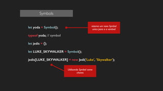 let yoda = Symbol();
!
typeof yoda; // symbol
!
let jedis = {};
!
let LUKE_SKYWALKER = Symbol();
!
jedis[LUKE_SKYWALKER] = new Jedi('Luke', 'Skywalker');
!
!
!
!
!
!
Utilizando Symbol como
chaves
retorna um novo Symbol
unico para o a variável
Symbols
 