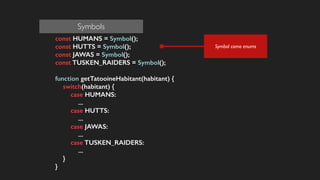 const HUMANS = Symbol();
const HUTTS = Symbol();
const JAWAS = Symbol();
const TUSKEN_RAIDERS = Symbol();
!
function getTatooineHabitant(habitant) {
switch(habitant) {
case HUMANS:
...
case HUTTS:
...
case JAWAS:
...
case TUSKEN_RAIDERS:
...
}
}
Symbol como enums
Symbols
 