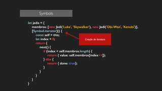 let jedis = {
membros: [new Jedi('Luke', 'Skywalker'), new Jedi('Obi-Wan', 'Kenobi')],
[Symbol.iterator]() {
const self = this;
let index = 0;
return {
next() {
if (index < self.membros.length) {
return { value: self.membros[index++]};
} else {
return { done: true};
}
}
}
}
}
Criação de Iterators
Symbols
 