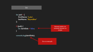 let jedi = {
ﬁrstName: 'Luke',
lastName: 'Skywalker'
};
!
if (jedi) {
let darkSide = false;
}
!
console.log(darkSide);
!
Erro na execução
Variaveis podem ser
acessada somente no
escopo
let
 