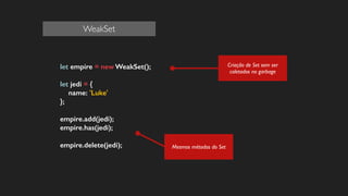 let empire = new WeakSet();
!
let jedi = {
name: 'Luke'
};
!
empire.add(jedi);
empire.has(jedi);
!
empire.delete(jedi);
!
!
!
!
Mesmos métodos do Set
Criação de Set sem ser
coletados no garbage
WeakSet
 