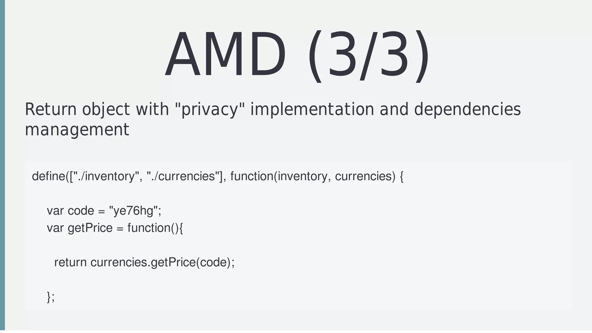 AMD	(3/3)
Return	object	with	"privacy"	implementation	and	dependencies
management
define(["./inventory",	"./currencies"],	function(inventory,	currencies)	{
				
				var	code	=	"ye76hg";
				var	getPrice	=	function(){
						
						return	currencies.getPrice(code);		
								
				};
 