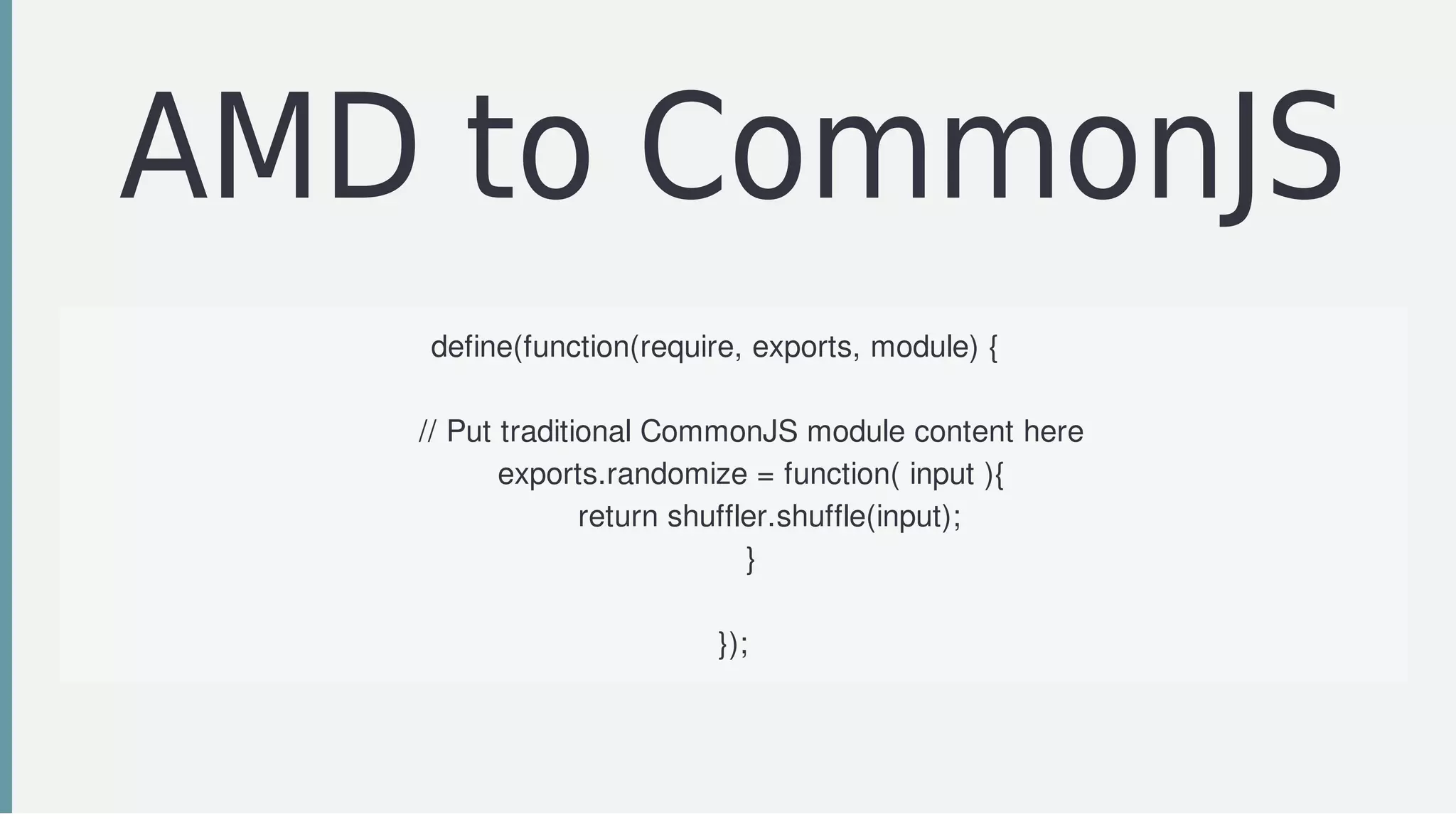 AMD	to	CommonJS
define(function(require,	exports,	module)	{				
				
				//	Put	traditional	CommonJS	module	content	here
				exports.randomize	=	function(	input	){
								return	shuffler.shuffle(input);
				}
});
 