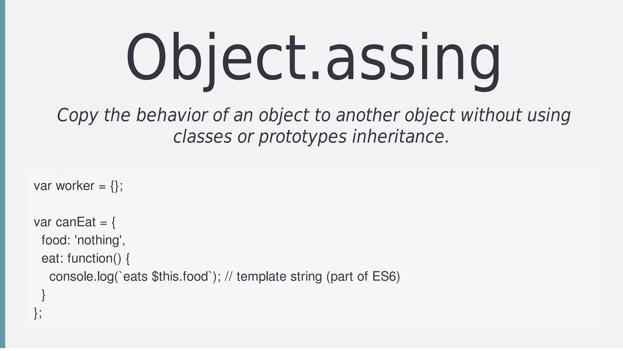 Object.assing
Copy	the	behavior	of	an	object	to	another	object	without	using
classes	or	prototypes	inheritance.	
var	worker	=	{};
var	canEat	=	{
		food:	'nothing',
		eat:	function()	{
				console.log(`eats	$this.food`);	//	template	string	(part	of	ES6)
		}
};
 