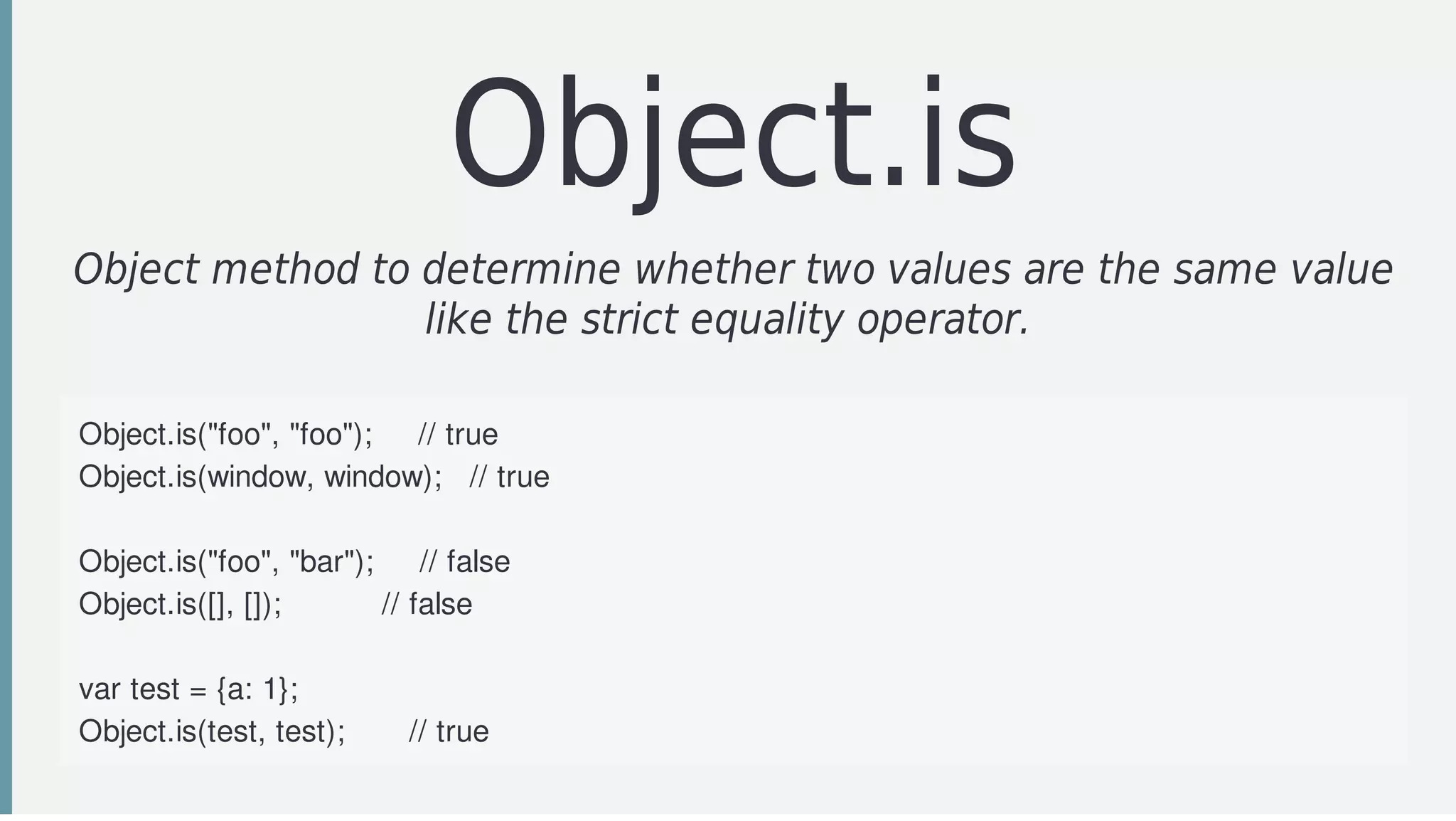 Object.is
Object	method	to	determine	whether	two	values	are	the	same	value
like	the	strict	equality	operator.	
Object.is("foo",	"foo");					//	true
Object.is(window,	window);			//	true
Object.is("foo",	"bar");					//	false
Object.is([],	[]);											//	false
var	test	=	{a:	1};
Object.is(test,	test);							//	true
 