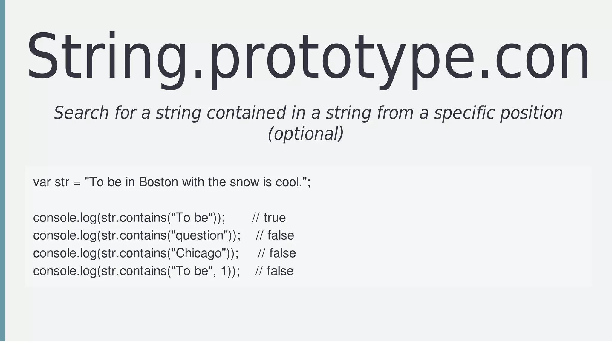 String.prototype.cont
Search	for	a	string	contained	in	a	string	from	a	specific	position
(optional)	
var	str	=	"To	be	in	Boston	with	the	snow	is	cool.";
console.log(str.contains("To	be"));							//	true
console.log(str.contains("question"));				//	false
console.log(str.contains("Chicago"));					//	false
console.log(str.contains("To	be",	1));				//	false
 