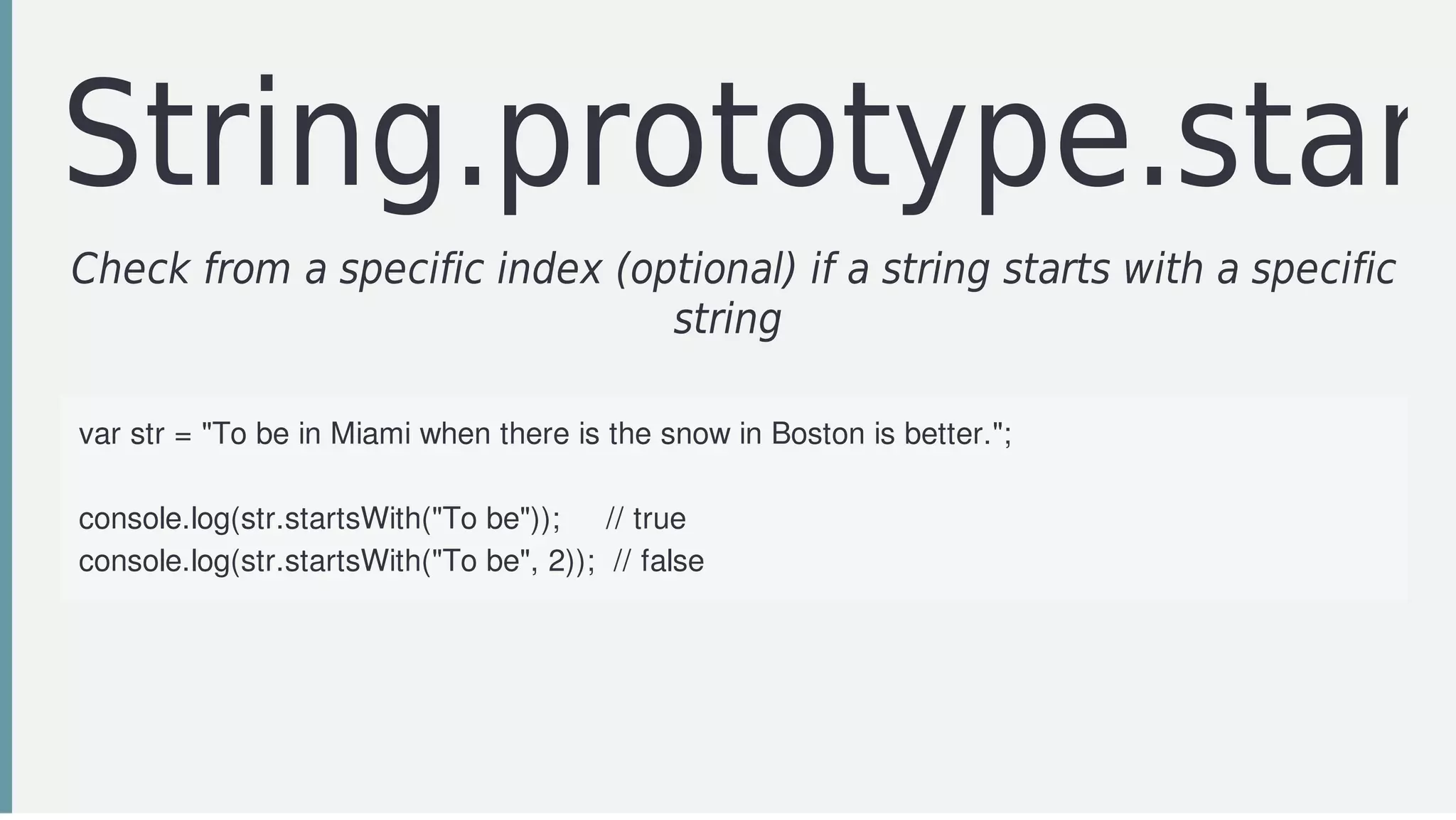 String.prototype.start
Check	from	a	specific	index	(optional)	if	a	string	starts	with	a	specific
string	
var	str	=	"To	be	in	Miami	when	there	is	the	snow	in	Boston	is	better.";
console.log(str.startsWith("To	be"));					//	true
console.log(str.startsWith("To	be",	2));		//	false
 