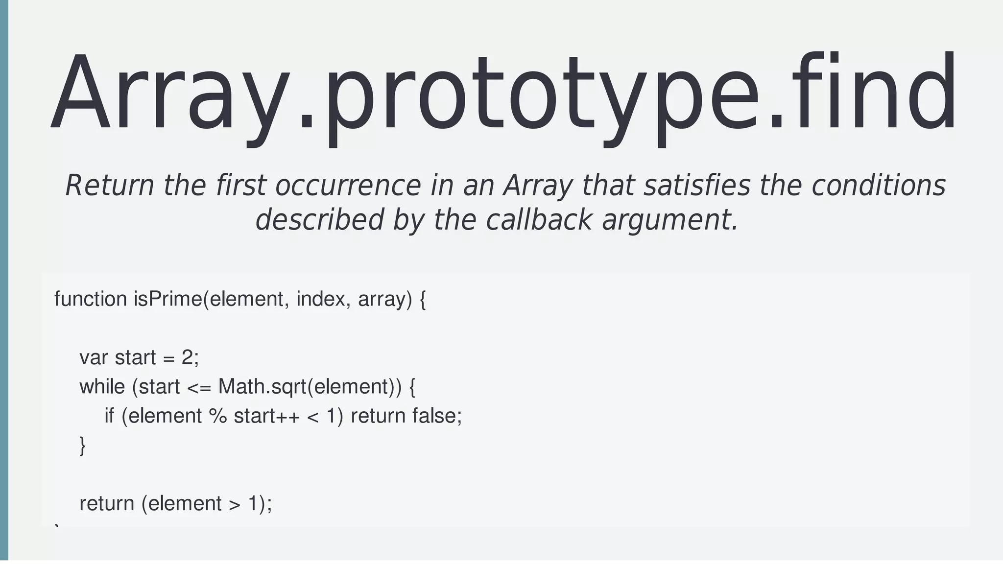 Array.prototype.find
Return	the	first	occurrence	in	an	Array	that	satisfies	the	conditions
described	by	the	callback	argument.		
function	isPrime(element,	index,	array)	{
				
				var	start	=	2;
				while	(start	<=	Math.sqrt(element))	{
								if	(element	%	start++	<	1)	return	false;
				}
				
				return	(element	>	1);
}
 