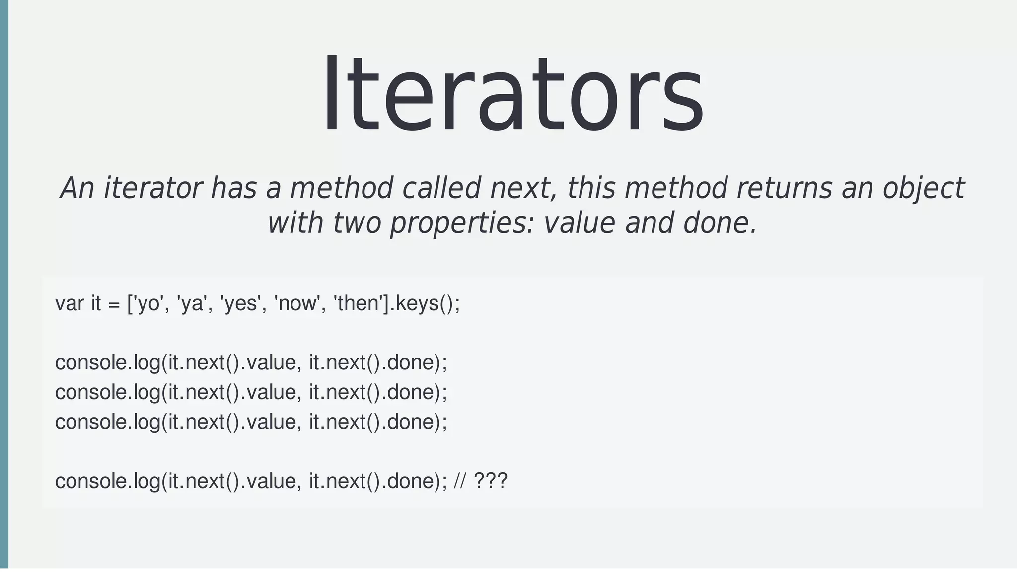 Iterators
An	iterator	has	a	method	called	next,	this	method	returns	an	object
with	two	properties:	value	and	done.
var	it	=	['yo',	'ya',	'yes',	'now',	'then'].keys();
console.log(it.next().value,	it.next().done);
console.log(it.next().value,	it.next().done);
console.log(it.next().value,	it.next().done);
console.log(it.next().value,	it.next().done);	//	???
 