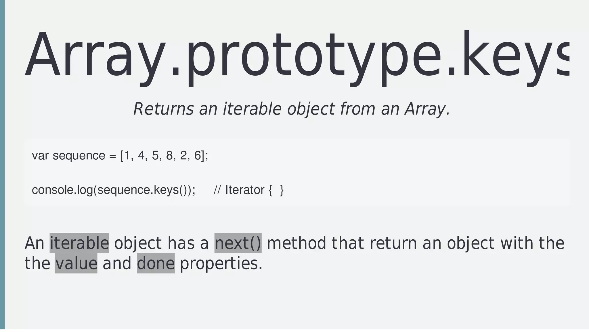 Array.prototype.keys
Returns	an	iterable	object	from	an	Array.		
var	sequence	=	[1,	4,	5,	8,	2,	6];
console.log(sequence.keys());					//	Iterator	{		}
An	iterable	object	has	a	next()	method	that	return	an	object	with	the
the	value	and	done	properties.
 