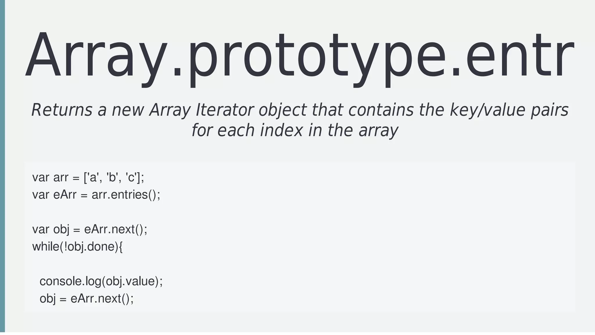 Array.prototype.entrie
Returns	a	new	Array	Iterator	object	that	contains	the	key/value	pairs
for	each	index	in	the	array		
var	arr	=	['a',	'b',	'c'];
var	eArr	=	arr.entries();
var	obj	=	eArr.next();
while(!obj.done){
		
		console.log(obj.value);
		obj	=	eArr.next();
		
 