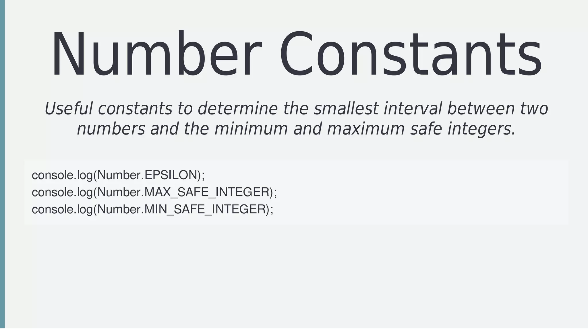 Number	Constants
Useful	constants	to	determine	the	smallest	interval	between	two
numbers	and	the	minimum	and	maximum	safe	integers.
console.log(Number.EPSILON);	
console.log(Number.MAX_SAFE_INTEGER);	
console.log(Number.MIN_SAFE_INTEGER);	
 