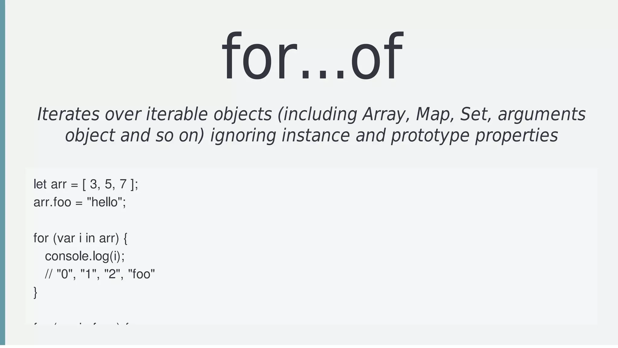 for...of
Iterates	over	iterable	objects	(including	Array,	Map,	Set,	arguments
object	and	so	on)	ignoring	instance	and	prototype	properties
	
let	arr	=	[	3,	5,	7	];
arr.foo	=	"hello";
for	(var	i	in	arr)	{
			console.log(i);	
			//	"0",	"1",	"2",	"foo"
}
for	(var	i	of	arr)	{
 